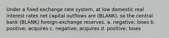 Under a fixed exchange rate system, at low domestic real interest rates net capital outflows are (BLANK), so the central bank (BLANK) foreign-exchange reserves. a. negative; loses b. positive; acquires c. negative; acquires d. positive; loses