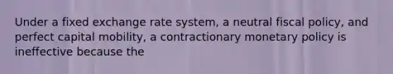 Under a fixed exchange rate system, a neutral fiscal policy, and perfect capital mobility, a contractionary monetary policy is ineffective because the