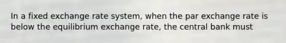 In a fixed exchange rate system, when the par exchange rate is below the equilibrium exchange rate, the central bank must