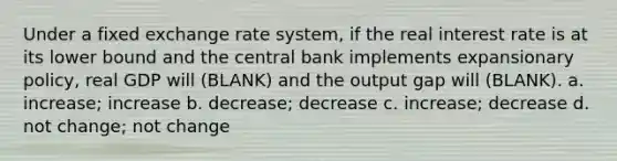 Under a fixed exchange rate system, if the real interest rate is at its lower bound and the central bank implements expansionary policy, real GDP will (BLANK) and the output gap will (BLANK). a. increase; increase b. decrease; decrease c. increase; decrease d. not change; not change