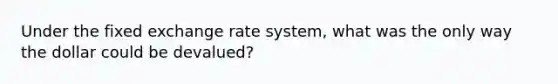 Under the fixed exchange rate system, what was the only way the dollar could be devalued?