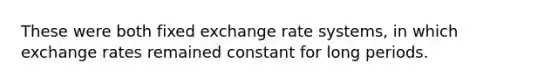 These were both fixed exchange rate systems, in which exchange rates remained constant for long periods.