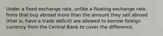 Under a fixed exchange rate, unlike a floating exchange rate, firms that buy abroad more than the amount they sell abroad (that is, have a trade deficit) are allowed to borrow foreign currency from the Central Bank to cover the difference.