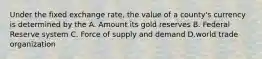 Under the fixed exchange rate, the value of a county's currency is determined by the A. Amount its gold reserves B. Federal Reserve system C. Force of supply and demand D.world trade organization