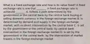 What is a fixed exchange rate and how is its value​ fixed? A fixed exchange rate is one that​ _______. A fixed exchange rate is achieved​ _______. A. follows a path determined by the government or the central bank by the central bank buying or selling domestic currency in the foreign exchange market B. is determined by demand and supply in the foreign exchange​ market; with no direct intervention by the central bank C. is set by the government or the central​ bank; by central bank intervention in the foreign exchange market D. is set by the government or the central​ bank; by the intervention of market traders in the foreign exchange market