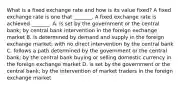 What is a fixed exchange rate and how is its value​ fixed? A fixed exchange rate is one that​ _______. A fixed exchange rate is achieved​ _______. A. is set by the government or the central​ bank; by central bank intervention in the foreign exchange market B. is determined by demand and supply in the foreign exchange​ market; with no direct intervention by the central bank C. follows a path determined by the government or the central bank; by the central bank buying or selling domestic currency in the foreign exchange market D. is set by the government or the central​ bank; by the intervention of market traders in the foreign exchange market