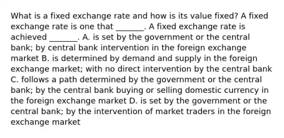 What is a fixed exchange rate and how is its value​ fixed? A fixed exchange rate is one that​ _______. A fixed exchange rate is achieved​ _______. A. is set by the government or the central​ bank; by central bank intervention in the foreign exchange market B. is determined by demand and supply in the foreign exchange​ market; with no direct intervention by the central bank C. follows a path determined by the government or the central bank; by the central bank buying or selling domestic currency in the foreign exchange market D. is set by the government or the central​ bank; by the intervention of market traders in the foreign exchange market