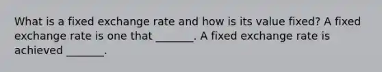 What is a fixed exchange rate and how is its value​ fixed? A fixed exchange rate is one that​ _______. A fixed exchange rate is achieved​ _______.