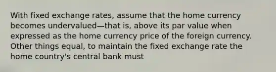 With fixed exchange rates, assume that the home currency becomes undervalued—that is, above its par value when expressed as the home currency price of the foreign currency. Other things equal, to maintain the fixed exchange rate the home country's central bank must