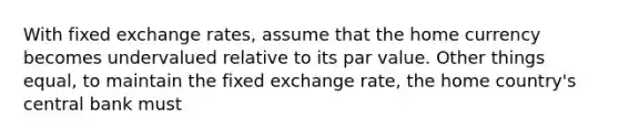 With fixed exchange rates, assume that the home currency becomes undervalued relative to its par value. Other things equal, to maintain the fixed exchange rate, the home country's central bank must