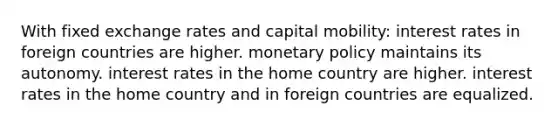 With fixed exchange rates and capital mobility: interest rates in foreign countries are higher. <a href='https://www.questionai.com/knowledge/kEE0G7Llsx-monetary-policy' class='anchor-knowledge'>monetary policy</a> maintains its autonomy. interest rates in the home country are higher. interest rates in the home country and in foreign countries are equalized.