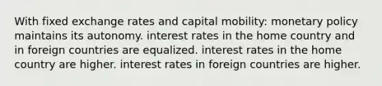 With fixed exchange rates and capital mobility: monetary policy maintains its autonomy. interest rates in the home country and in foreign countries are equalized. interest rates in the home country are higher. interest rates in foreign countries are higher.