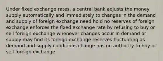 Under fixed exchange rates, a central bank adjusts the money supply automatically and immediately to changes in the demand and supply of foreign exchange need hold no reserves of foreign exchange enforces the fixed exchange rate by refusing to buy or sell foreign exchange whenever changes occur in demand or supply may find its foreign exchange reserves fluctuating as demand and supply conditions change has no authority to buy or sell foreign exchange