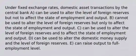 Under fixed exchange rates, domestic asset transactions by the central bank A) can be used to alter the level of foreign reserves but not to affect the state of employment and output. B) cannot be used to alter the level of foreign reserves but only to affect the state of employment and output. C) can be used to alter the level of foreign reserves and to affect the state of employment and output. D) can be used to alter the domestic money supply and the level of foreign reserves. E) can raise output to full-employment level.