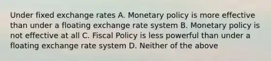 Under fixed exchange rates A. Monetary policy is more effective than under a floating exchange rate system B. Monetary policy is not effective at all C. Fiscal Policy is less powerful than under a floating exchange rate system D. Neither of the above