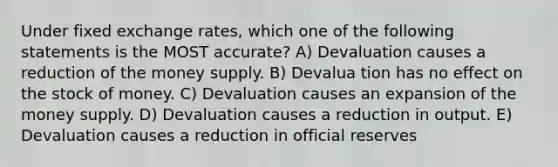 Under fixed exchange rates, which one of the following statements is the MOST accurate? A) Devaluation causes a reduction of the money supply. B) Devalua tion has no effect on the stock of money. C) Devaluation causes an expansion of the money supply. D) Devaluation causes a reduction in output. E) Devaluation causes a reduction in official reserves