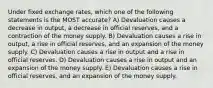 Under fixed exchange rates, which one of the following statements is the MOST accurate? A) Devaluation causes a decrease in output, a decrease in official reserves, and a contraction of the money supply. B) Devaluation causes a rise in output, a rise in official reserves, and an expansion of the money supply. C) Devaluation causes a rise in output and a rise in official reserves. D) Devaluation causes a rise in output and an expansion of the money supply. E) Devaluation causes a rise in official reserves, and an expansion of the money supply.