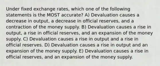 Under fixed exchange rates, which one of the following statements is the MOST accurate? A) Devaluation causes a decrease in output, a decrease in official reserves, and a contraction of the money supply. B) Devaluation causes a rise in output, a rise in official reserves, and an expansion of the money supply. C) Devaluation causes a rise in output and a rise in official reserves. D) Devaluation causes a rise in output and an expansion of the money supply. E) Devaluation causes a rise in official reserves, and an expansion of the money supply.