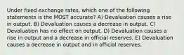 Under fixed exchange rates, which one of the following statements is the MOST accurate? A) Devaluation causes a rise in output. B) Devaluation causes a decrease in output. C) Devaluation has no effect on output. D) Devaluation causes a rise in output and a decrease in official reserves. E) Devaluation causes a decrease in output and in official reserves.