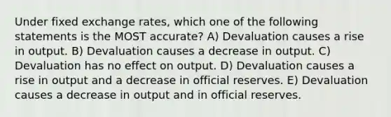 Under fixed exchange rates, which one of the following statements is the MOST accurate? A) Devaluation causes a rise in output. B) Devaluation causes a decrease in output. C) Devaluation has no effect on output. D) Devaluation causes a rise in output and a decrease in official reserves. E) Devaluation causes a decrease in output and in official reserves.