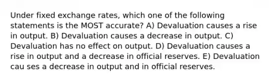 Under fixed exchange rates, which one of the following statements is the MOST accurate? A) Devaluation causes a rise in output. B) Devaluation causes a decrease in output. C) Devaluation has no effect on output. D) Devaluation causes a rise in output and a decrease in official reserves. E) Devaluation cau ses a decrease in output and in official reserves.