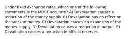 Under fixed exchange rates, which one of the following statements is the MOST accurate? A) Devaluation causes a reduction of the money supply. B) Devaluation has no effect on the stock of money. C) Devaluation causes an expansion of the money supply. D) Devaluation causes a reduction in output. E) Devaluation causes a reduction in official reserves.