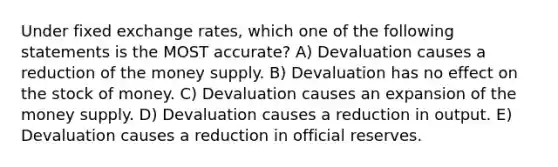 Under fixed exchange rates, which one of the following statements is the MOST accurate? A) Devaluation causes a reduction of the money supply. B) Devaluation has no effect on the stock of money. C) Devaluation causes an expansion of the money supply. D) Devaluation causes a reduction in output. E) Devaluation causes a reduction in official reserves.