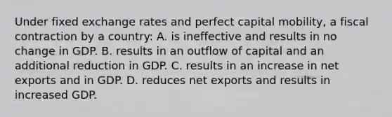 Under fixed exchange rates and perfect capital mobility, a fiscal contraction by a country: A. is ineffective and results in no change in GDP. B. results in an outflow of capital and an additional reduction in GDP. C. results in an increase in net exports and in GDP. D. reduces net exports and results in increased GDP.