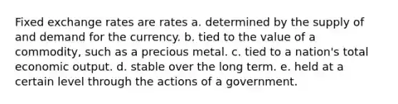 Fixed exchange rates are rates a. determined by the supply of and demand for the currency. b. tied to the value of a commodity, such as a precious metal. c. tied to a nation's total economic output. d. stable over the long term. e. held at a certain level through the actions of a government.