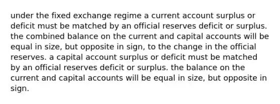 under the fixed exchange regime a current account surplus or deficit must be matched by an official reserves deficit or surplus. the combined balance on the current and capital accounts will be equal in size, but opposite in sign, to the change in the official reserves. a capital account surplus or deficit must be matched by an official reserves deficit or surplus. the balance on the current and capital accounts will be equal in size, but opposite in sign.