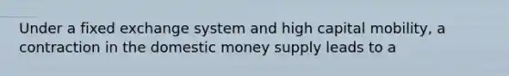 Under a fixed exchange system and high capital mobility, a contraction in the domestic money supply leads to a