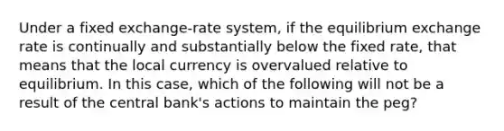 Under a fixed exchange-rate system, if the equilibrium exchange rate is continually and substantially below the fixed rate, that means that the local currency is overvalued relative to equilibrium. In this case, which of the following will not be a result of the central bank's actions to maintain the peg?