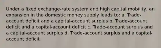 Under a fixed exchange-rate system and high capital mobility, an expansion in the domestic money supply leads to: a. Trade-account deficit and a capital-account surplus b. Trade-account deficit and a capital-account deficit c. Trade-account surplus and a capital-account surplus d. Trade-account surplus and a capital-account deficit