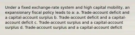 Under a fixed exchange-rate system and high capital mobility, an expansionary fiscal policy leads to a: a. Trade-account deficit and a capital-account surplus b. Trade-account deficit and a capital-account deficit c. Trade-account surplus and a capital-account surplus d. Trade-account surplus and a capital-account deficit