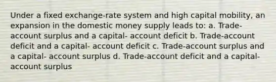 Under a fixed exchange-rate system and high capital mobility, an expansion in the domestic money supply leads to: a. Trade-account surplus and a capital- account deficit b. Trade-account deficit and a capital- account deficit c. Trade-account surplus and a capital- account surplus d. Trade-account deficit and a capital- account surplus