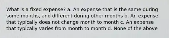 What is a fixed expense? a. An expense that is the same during some months, and different during other months b. An expense that typically does not change month to month c. An expense that typically varies from month to month d. None of the above