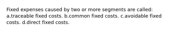 Fixed expenses caused by two or more segments are called: a.traceable fixed costs. b.common fixed costs. c.avoidable fixed costs. d.direct fixed costs.