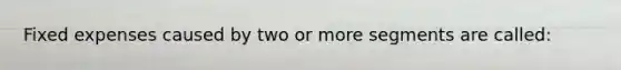 Fixed expenses caused by two or more segments are called: