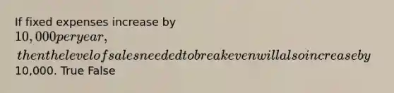 If fixed expenses increase by 10,000 per year, then the level of sales needed to break even will also increase by10,000. True False