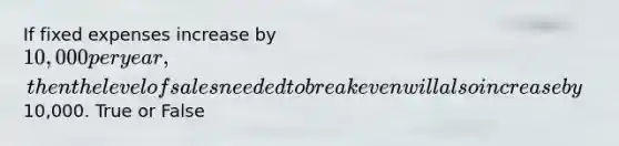 If fixed expenses increase by 10,000 per year, then the level of sales needed to break even will also increase by10,000. True or False