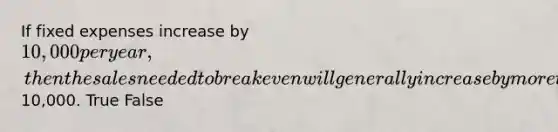 If fixed expenses increase by 10,000 per year, then the sales needed to break even will generally increase by more than10,000. True False