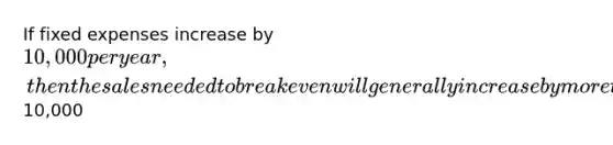 If fixed expenses increase by 10,000 per year, then the sales needed to break even will generally increase by more than10,000