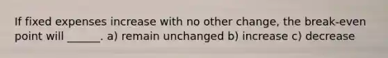 If fixed expenses increase with no other change, the break-even point will ______. a) remain unchanged b) increase c) decrease