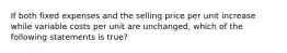 If both fixed expenses and the selling price per unit increase while variable costs per unit are unchanged, which of the following statements is true?