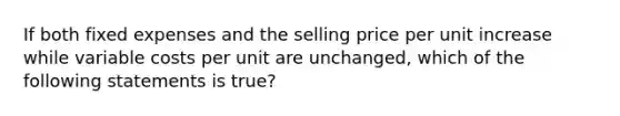 If both fixed expenses and the selling price per unit increase while variable costs per unit are unchanged, which of the following statements is true?