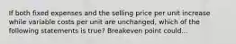 If both fixed expenses and the selling price per unit increase while variable costs per unit are unchanged, which of the following statements is true? Breakeven point could...