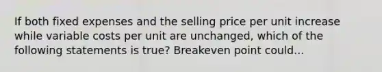 If both fixed expenses and the selling price per unit increase while variable costs per unit are unchanged, which of the following statements is true? Breakeven point could...