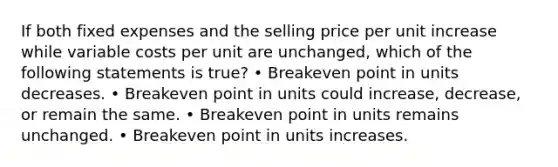 If both fixed expenses and the selling price per unit increase while variable costs per unit are unchanged, which of the following statements is true? • Breakeven point in units decreases. • Breakeven point in units could increase, decrease, or remain the same. • Breakeven point in units remains unchanged. • Breakeven point in units increases.