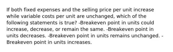 If both fixed expenses and the selling price per unit increase while variable costs per unit are unchanged, which of the following statements is true? -Breakeven point in units could increase, decrease, or remain the same. -Breakeven point in units decreases. -Breakeven point in units remains unchanged. -Breakeven point in units increases.