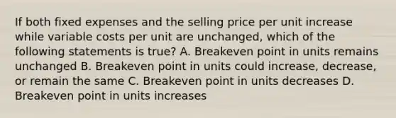 If both fixed expenses and the selling price per unit increase while variable costs per unit are unchanged, which of the following statements is true? A. Breakeven point in units remains unchanged B. Breakeven point in units could increase, decrease, or remain the same C. Breakeven point in units decreases D. Breakeven point in units increases